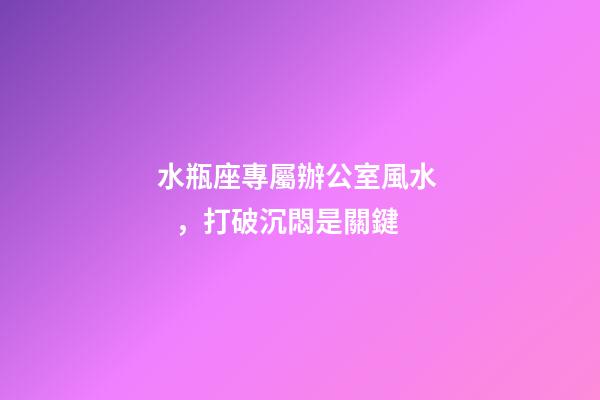 水瓶座專屬辦公室風水，打破沉悶是關鍵